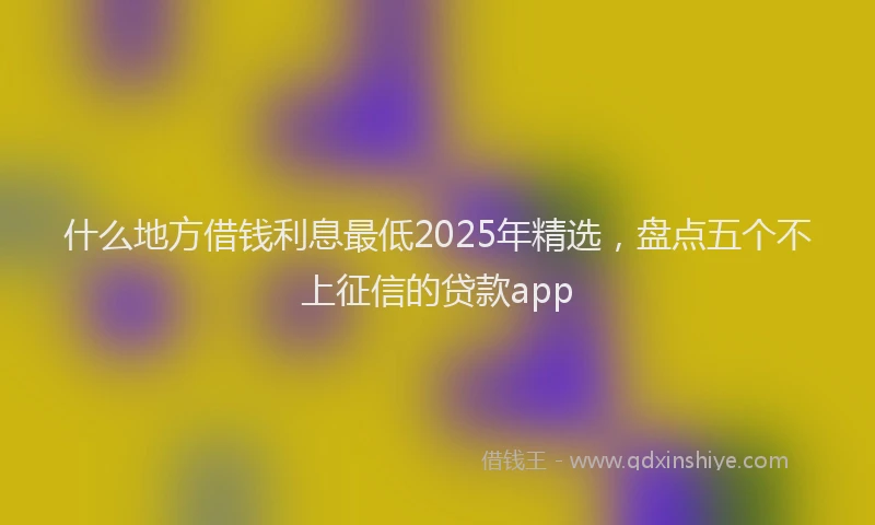 什么地方借钱利息最低2025年精选，盘点五个不上征信的贷款app