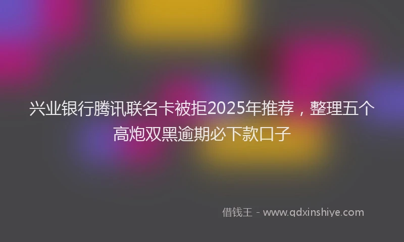 兴业银行腾讯联名卡被拒2025年推荐，整理五个高炮双黑逾期必下款口子