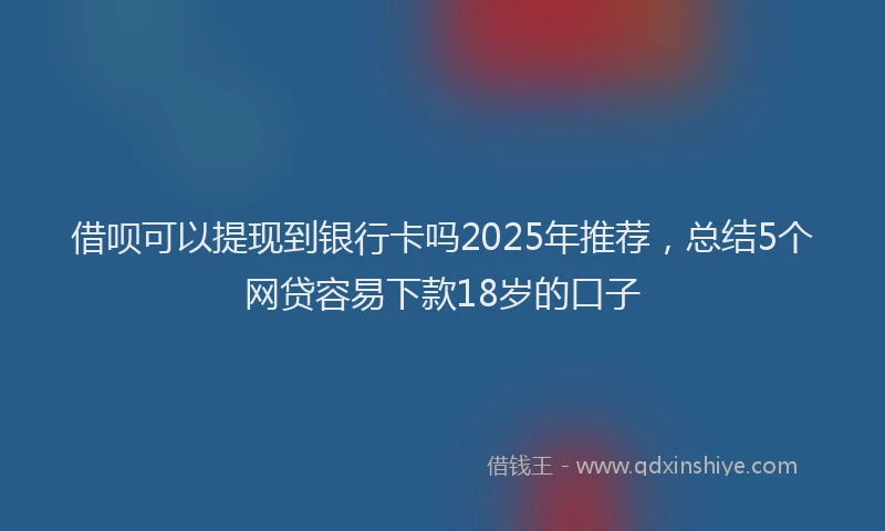 借呗可以提现到银行卡吗2025年推荐，总结5个网贷容易下款18岁的口子