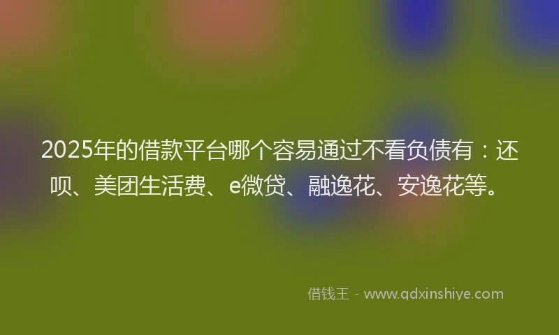 2025年的借款平台哪个容易通过不看负债有：还呗、美团生活费、e微贷、融逸花、安逸花等。
