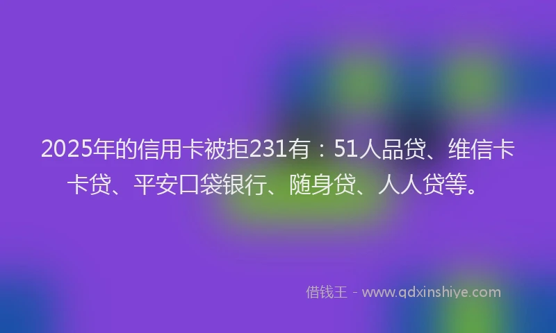 2025年的信用卡被拒231有：51人品贷、维信卡卡贷、平安口袋银行、随身贷、人人贷等。