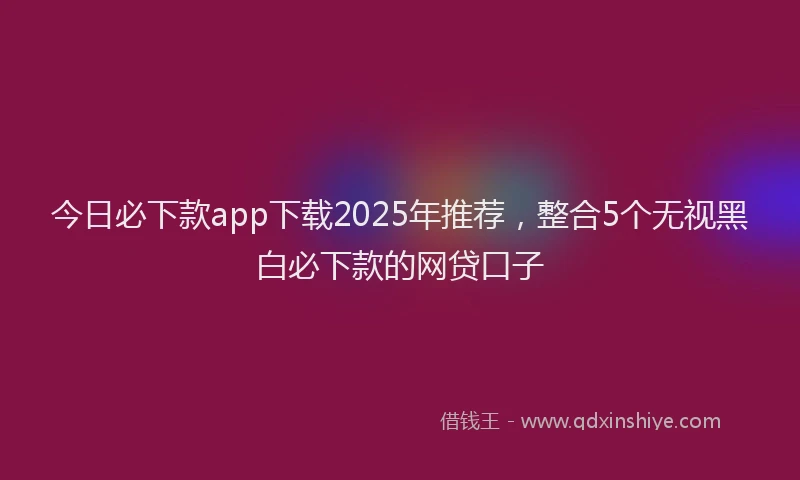 今日必下款app下载2025年推荐，整合5个无视黑白必下款的网贷口子