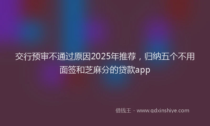 交行预审不通过原因2025年推荐，归纳五个不用面签和芝麻分的贷款app