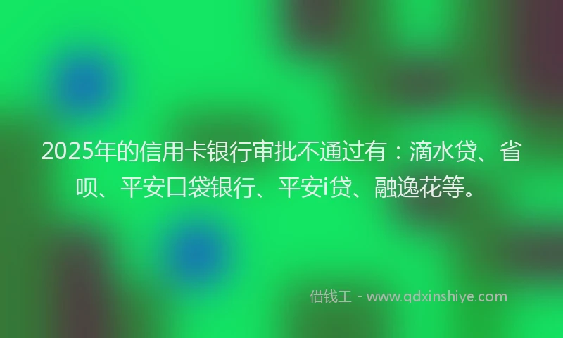 2025年的信用卡银行审批不通过有:滴水贷、省呗、平安口袋银行、平安i贷、融逸花等。