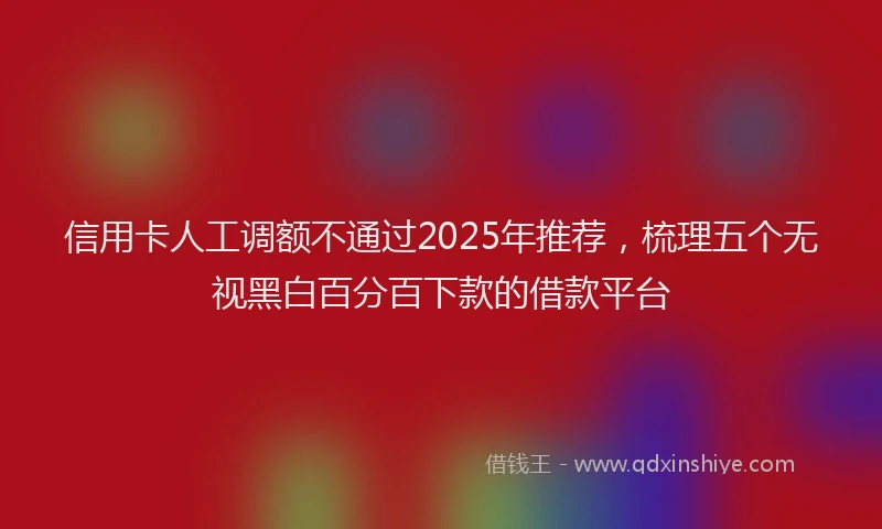 信用卡人工调额不通过2025年推荐，梳理五个无视黑白百分百下款的借款平台