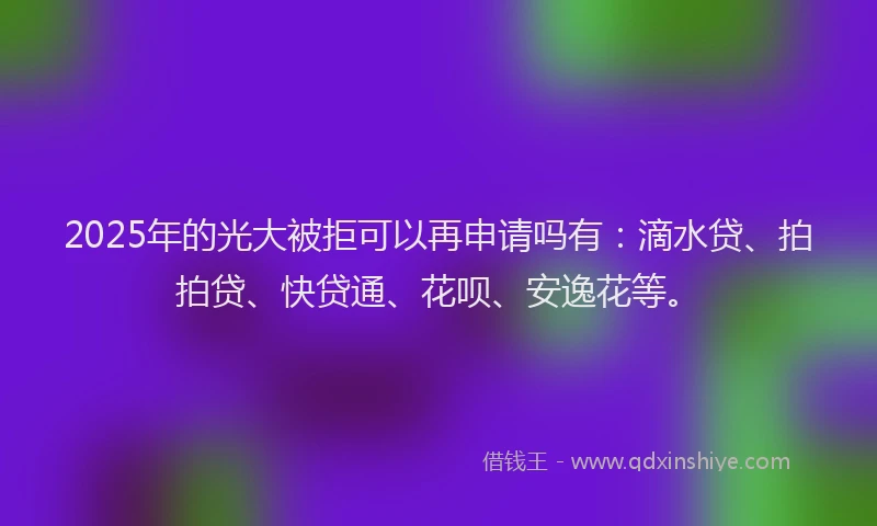 2025年的光大被拒可以再申请吗有：滴水贷、拍拍贷、快贷通、花呗、安逸花等。