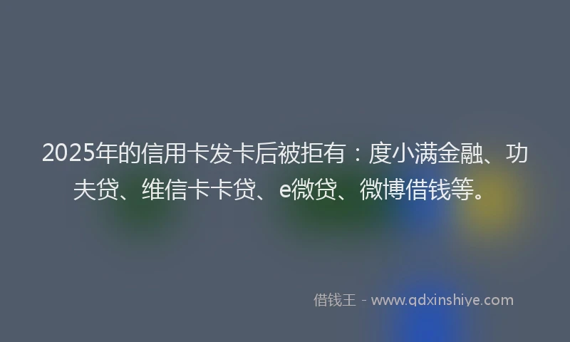 2025年的信用卡发卡后被拒有：度小满金融、功夫贷、维信卡卡贷、e微贷、微博借钱等。