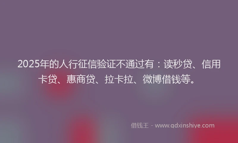2025年的人行征信验证不通过有：读秒贷、信用卡贷、惠商贷、拉卡拉、微博借钱等。