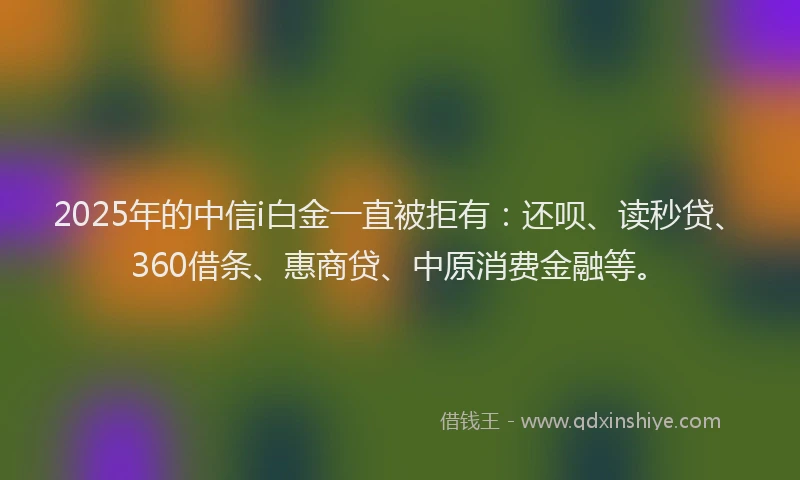 2025年的中信i白金一直被拒有：还呗、读秒贷、360借条、惠商贷、中原消费金融等。