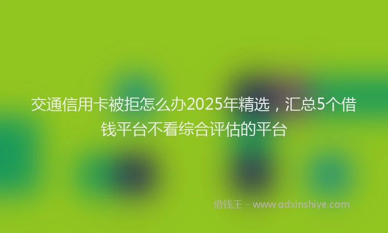 交通信用卡被拒怎么办2025年精选，汇总5个借钱平台不看综合评估的平台