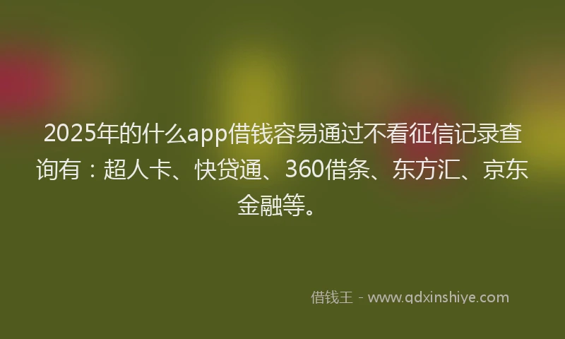 2025年的什么app借钱容易通过不看征信记录查询有：超人卡、快贷通、360借条、东方汇、京东金融等。