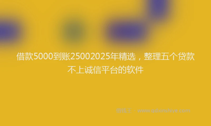 借款5000到账25002025年精选，整理五个贷款不上诚信平台的软件
