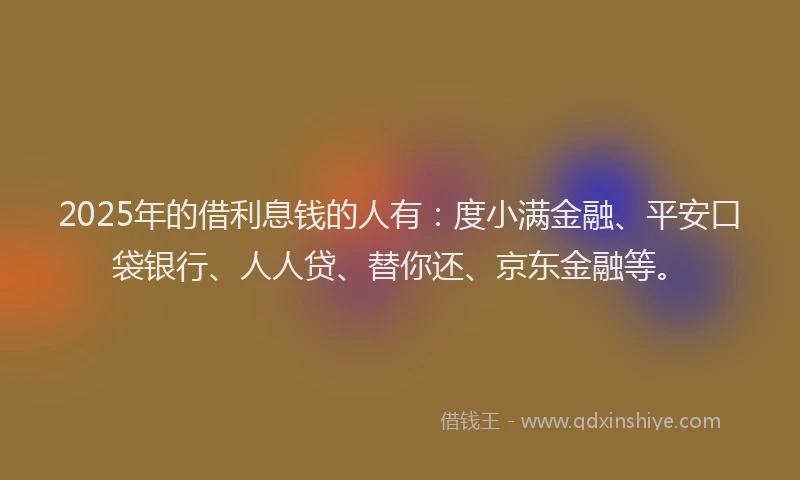 2025年的借利息钱的人有：度小满金融、平安口袋银行、人人贷、替你还、京东金融等。