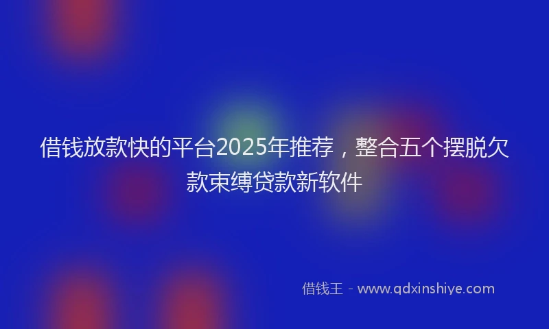 借钱放款快的平台2025年推荐，整合五个摆脱欠款束缚贷款新软件