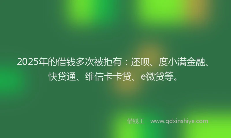2025年的借钱多次被拒有：还呗、度小满金融、快贷通、维信卡卡贷、e微贷等。