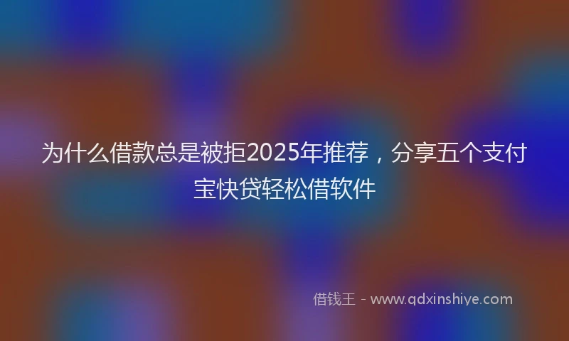 为什么借款总是被拒2025年推荐，分享五个支付宝快贷轻松借软件