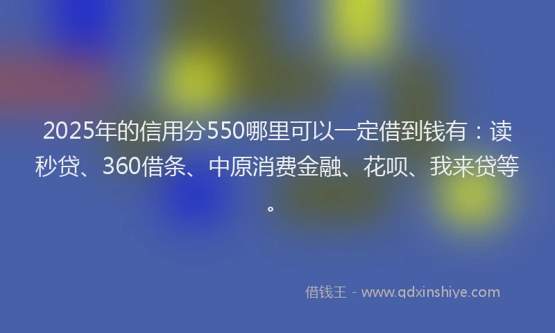 2025年的信用分550哪里可以一定借到钱有：读秒贷、360借条、中原消费金融、花呗、我来贷等。