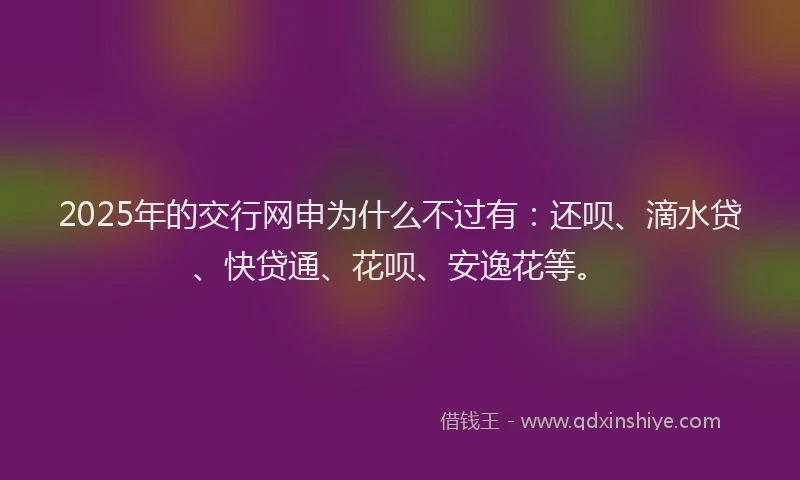 2025年的交行网申为什么不过有：还呗、滴水贷、快贷通、花呗、安逸花等。