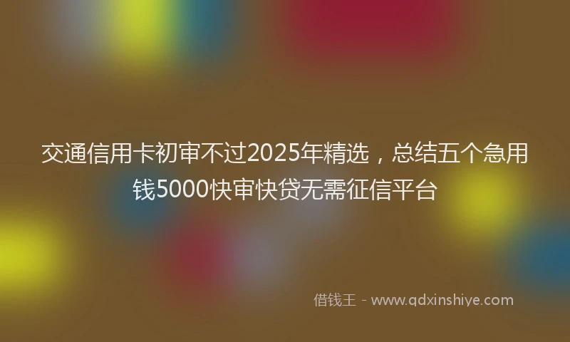 交通信用卡初审不过2025年精选，总结五个急用钱5000快审快贷无需征信平台