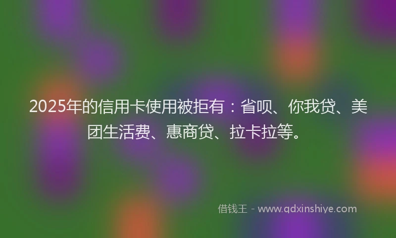 2025年的信用卡使用被拒有：省呗、你我贷、美团生活费、惠商贷、拉卡拉等。