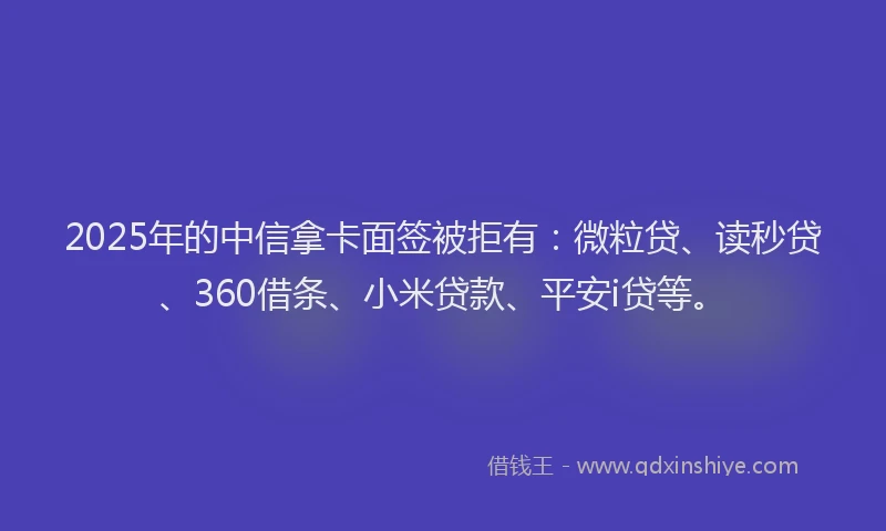 2025年的中信拿卡面签被拒有：微粒贷、读秒贷、360借条、小米贷款、平安i贷等。