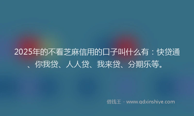 2025年的不看芝麻信用的口子叫什么有：快贷通、你我贷、人人贷、我来贷、分期乐等。