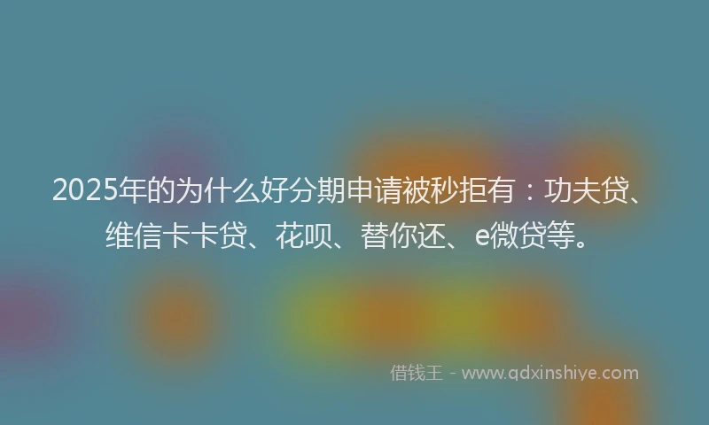 2025年的为什么好分期申请被秒拒有：功夫贷、维信卡卡贷、花呗、替你还、e微贷等。