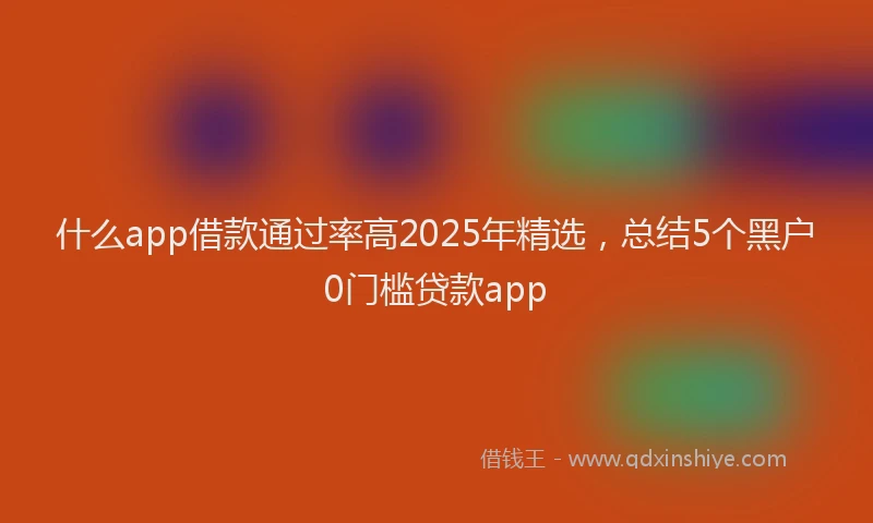 什么app借款通过率高2025年精选，总结5个黑户0门槛贷款app