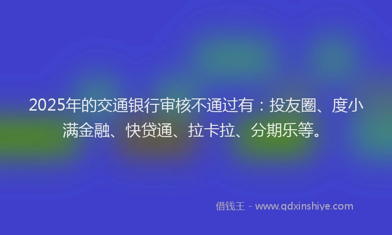 2025年的交通银行审核不通过有：投友圈、度小满金融、快贷通、拉卡拉、分期乐等。