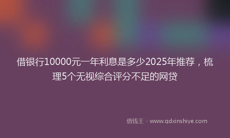 借银行10000元一年利息是多少2025年推荐，梳理5个无视综合评分不足的网贷