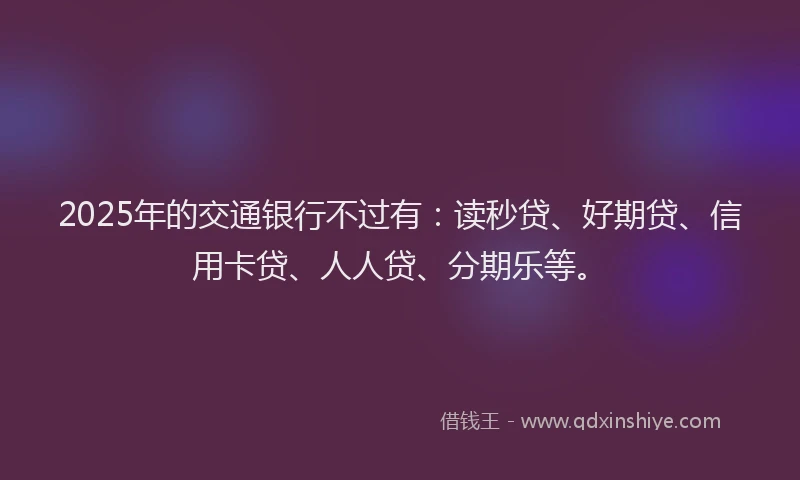 2025年的交通银行不过有：读秒贷、好期贷、信用卡贷、人人贷、分期乐等。