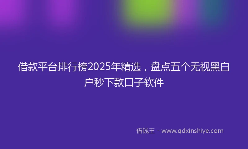 借款平台排行榜2025年精选，盘点五个无视黑白户秒下款口子软件