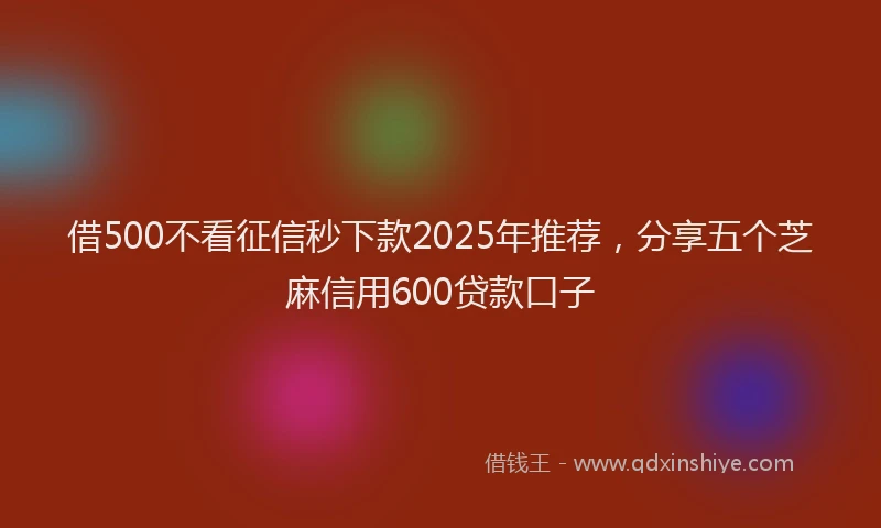 借500不看征信秒下款2025年推荐，分享五个芝麻信用600贷款口子