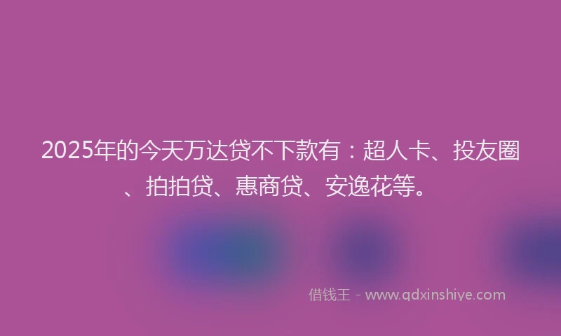 2025年的今天万达贷不下款有：超人卡、投友圈、拍拍贷、惠商贷、安逸花等。