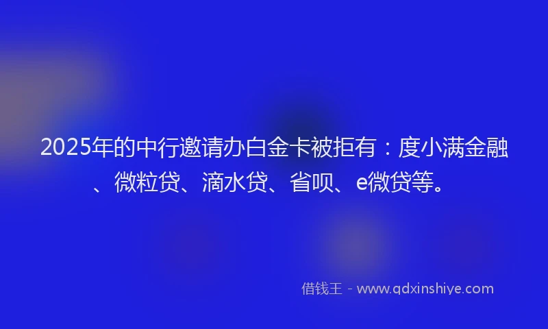 2025年的中行邀请办白金卡被拒有：度小满金融、微粒贷、滴水贷、省呗、e微贷等。