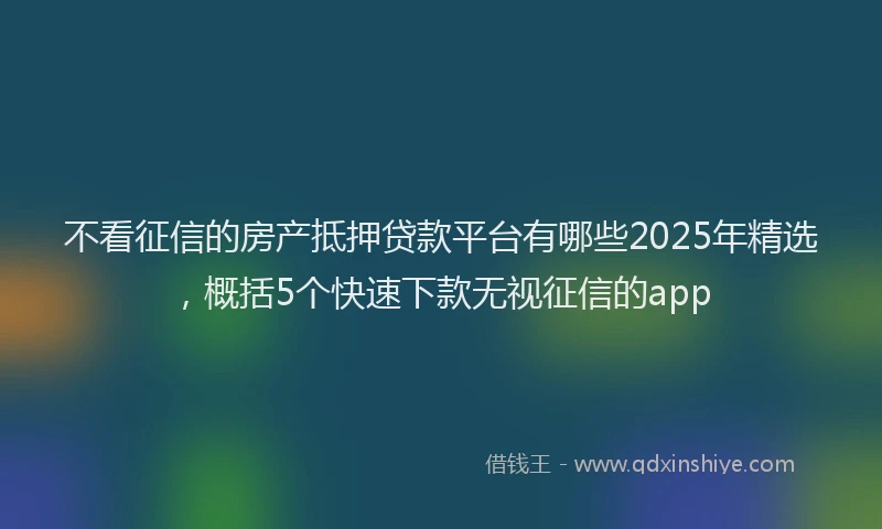 不看征信的房产抵押贷款平台有哪些2025年精选，概括5个快速下款无视征信的app