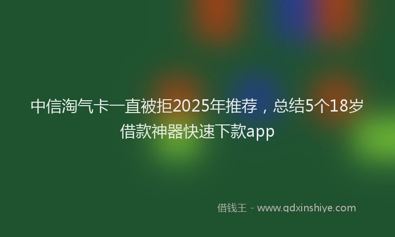 中信淘气卡一直被拒2025年推荐，总结5个18岁借款神器快速下款app