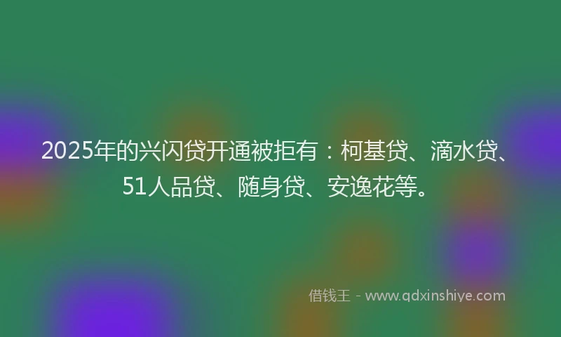 2025年的兴闪贷开通被拒有：柯基贷、滴水贷、51人品贷、随身贷、安逸花等。