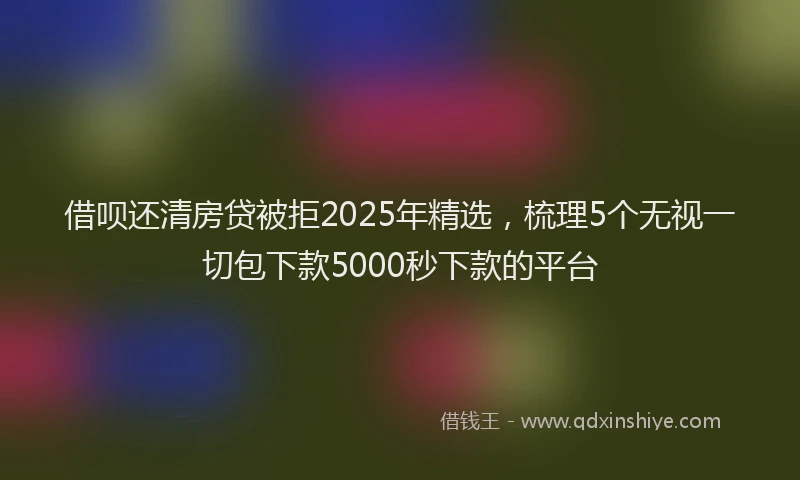 借呗还清房贷被拒2025年精选，梳理5个无视一切包下款5000秒下款的平台