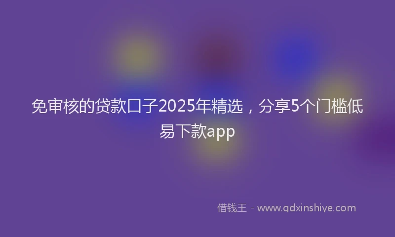 免审核的贷款口子2025年精选，分享5个门槛低易下款app