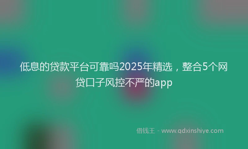低息的贷款平台可靠吗2025年精选，整合5个网贷口子风控不严的app