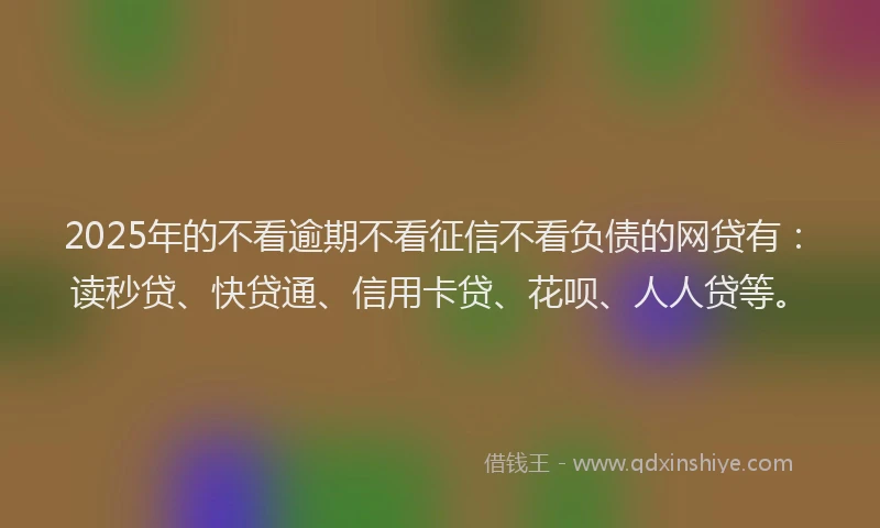 2025年的不看逾期不看征信不看负债的网贷有：读秒贷、快贷通、信用卡贷、花呗、人人贷等。