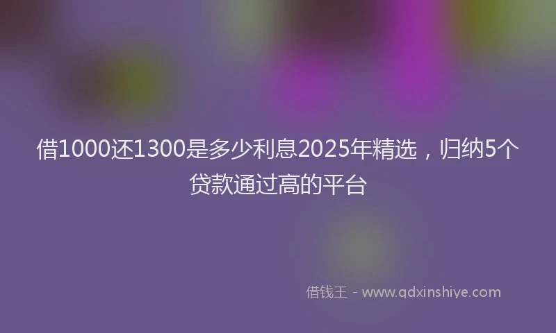 借1000还1300是多少利息2025年精选，归纳5个贷款通过高的平台