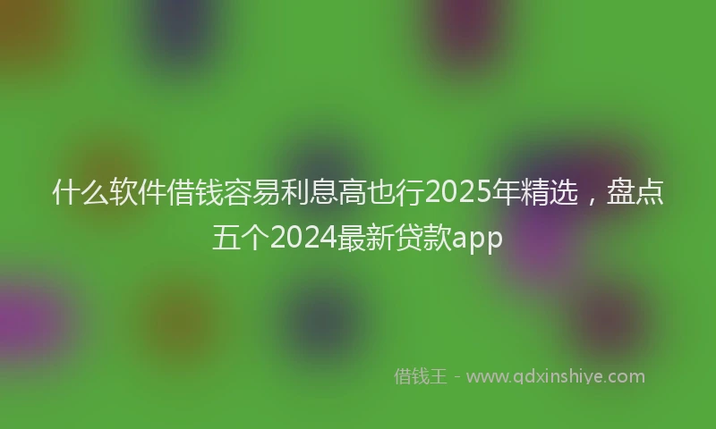 什么软件借钱容易利息高也行2025年精选，盘点五个2024最新贷款app