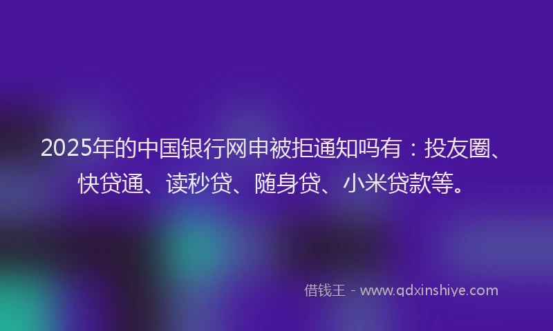 2025年的中国银行网申被拒通知吗有：投友圈、快贷通、读秒贷、随身贷、小米贷款等。