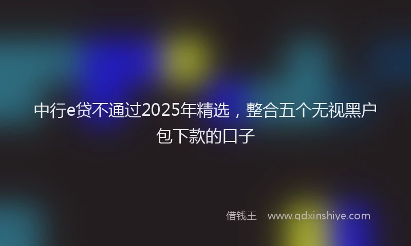 中行e贷不通过2025年精选，整合五个无视黑户包下款的口子