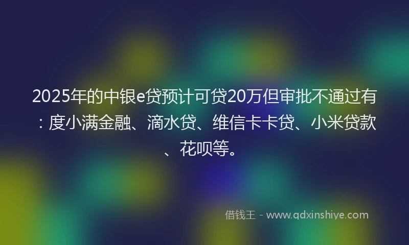 2025年的中银e贷预计可贷20万但审批不通过有：度小满金融、滴水贷、维信卡卡贷、小米贷款、花呗等。