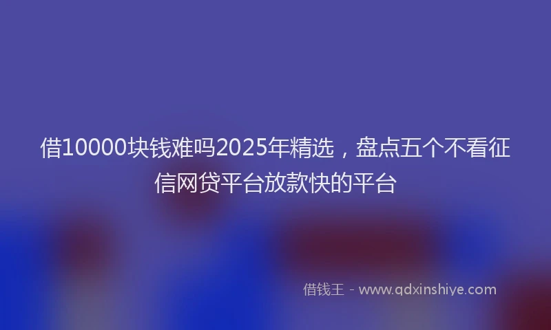 借10000块钱难吗2025年精选，盘点五个不看征信网贷平台放款快的平台