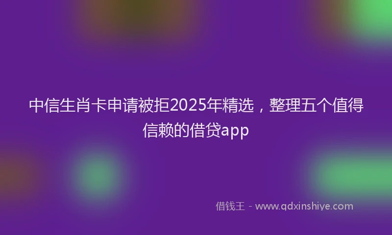 中信生肖卡申请被拒2025年精选，整理五个值得信赖的借贷app