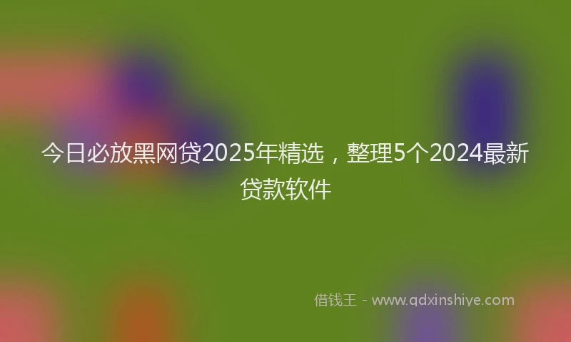 今日必放黑网贷2025年精选，整理5个2024最新贷款软件